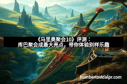 《马里奥聚会10》评测：库巴聚会成最大亮点，带你体验别样乐趣